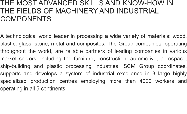 THE MOST ADVANCED SKILLS AND KNOW-HOW IN THE FIELDS OF MACHINERY AND INDUSTRIAL COMPONENTS  A technological world leader in processing a wide variety of materials: wood, plastic, glass, stone, metal and composites. The Group companies, operating throughout the world, are reliable partners of leading companies in various market sectors, including the furniture, construction, automotive, aerospace, ship-building and plastic processing industries. SCM Group coordinates, supports and develops a system of industrial excellence in 3 large highly specialized production centres employing more than 4000 workers and operating in all 5 continents.