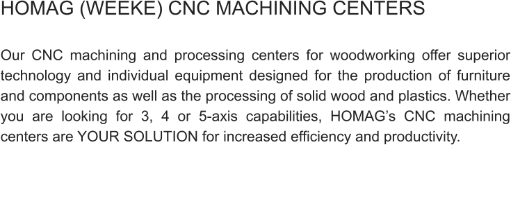 HOMAG (WEEKE) CNC MACHINING CENTERS  Our CNC machining and processing centers for woodworking offer superior technology and individual equipment designed for the production of furniture and components as well as the processing of solid wood and plastics. Whether you are looking for 3, 4 or 5-axis capabilities, HOMAG’s CNC machining centers are YOUR SOLUTION for increased efficiency and productivity.