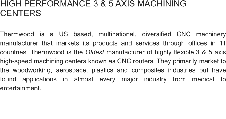 HIGH PERFORMANCE 3 & 5 AXIS MACHINING CENTERS  Thermwood is a US based, multinational, diversified CNC machinery manufacturer that markets its products and services through offices in 11 countries. Thermwood is the Oldest manufacturer of highly flexible,3 & 5 axis high-speed machining centers known as CNC routers. They primarily market to the woodworking, aerospace, plastics and composites industries but have found applications in almost every major industry from medical to entertainment.