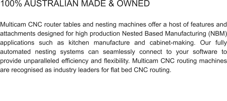 100% AUSTRALIAN MADE & OWNED  Multicam CNC router tables and nesting machines offer a host of features and attachments designed for high production Nested Based Manufacturing (NBM) applications such as kitchen manufacture and cabinet-making. Our fully automated nesting systems can seamlessly connect to your software to provide unparalleled efficiency and flexibility. Multicam CNC routing machines are recognised as industry leaders for flat bed CNC routing.