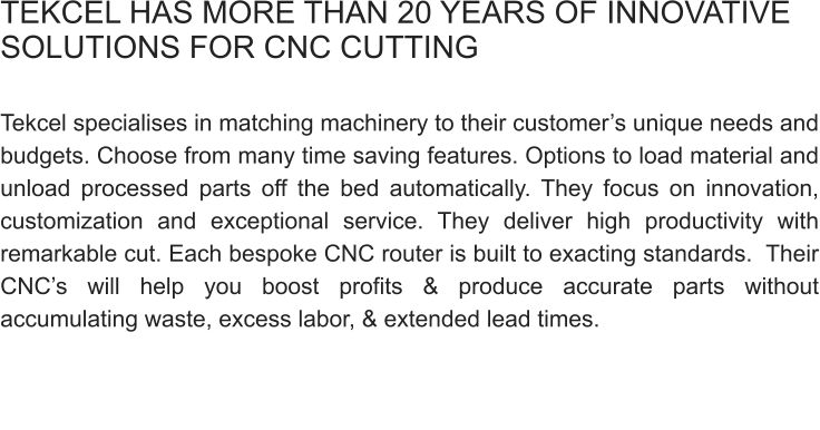 TEKCEL HAS MORE THAN 20 YEARS OF INNOVATIVE SOLUTIONS FOR CNC CUTTING   Tekcel specialises in matching machinery to their customer’s unique needs and budgets. Choose from many time saving features. Options to load material and unload processed parts off the bed automatically. They focus on innovation, customization and exceptional service. They deliver high productivity with remarkable cut. Each bespoke CNC router is built to exacting standards.  Their CNC’s will help you boost profits & produce accurate parts without accumulating waste, excess labor, & extended lead times.